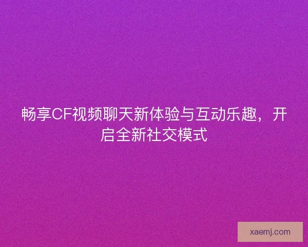 畅享CF视频聊天新体验与互动乐趣，开启全新社交模式