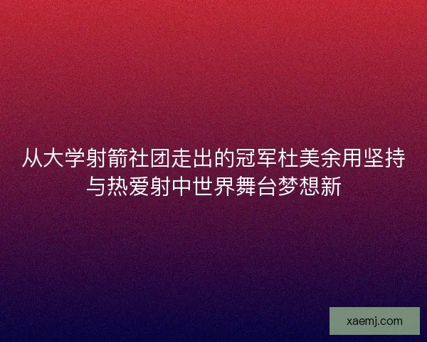 从大学射箭社团走出的冠军杜美余用坚持与热爱射中世界舞台梦想新