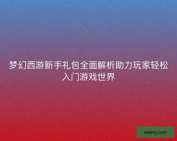 梦幻西游新手礼包全面解析助力玩家轻松入门游戏世界