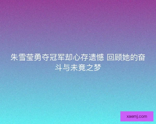 朱雪莹勇夺冠军却心存遗憾 回顾她的奋斗与未竟之梦