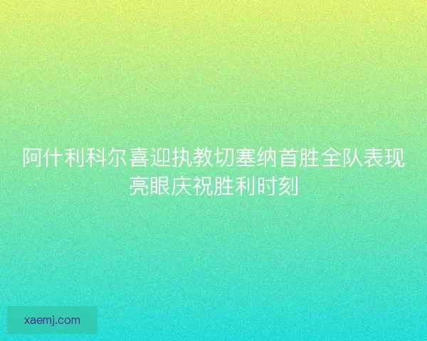 阿什利科尔喜迎执教切塞纳首胜全队表现亮眼庆祝胜利时刻